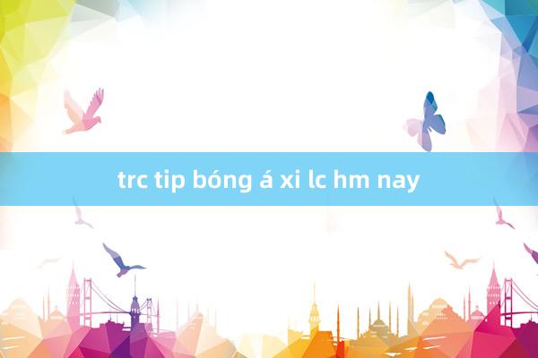 trc tip bóng á xi lc hm nay