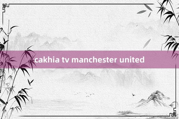 cakhia tv manchester united