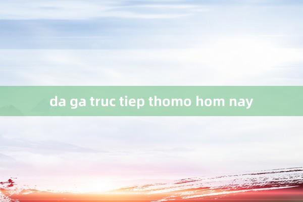 da ga truc tiep thomo hom nay