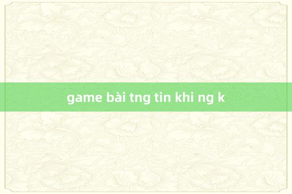 game bài tng tin khi ng k