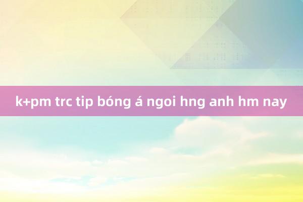 k+pm trc tip bóng á ngoi hng anh hm nay