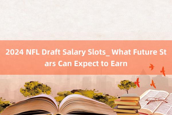 2024 NFL Draft Salary Slots_ What Future Stars Can Expect to Earn