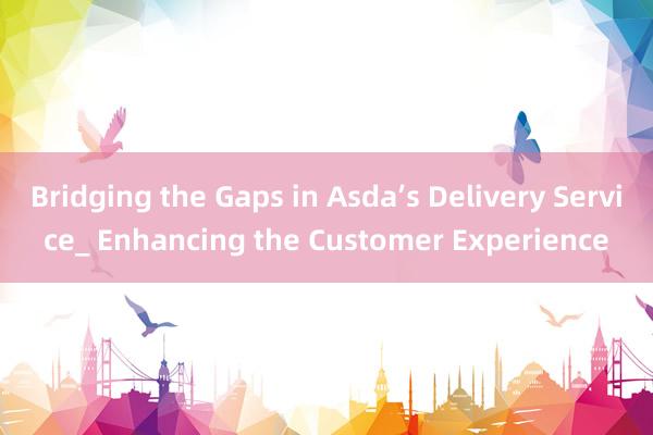 Bridging the Gaps in Asda’s Delivery Service_ Enhancing the Customer Experience