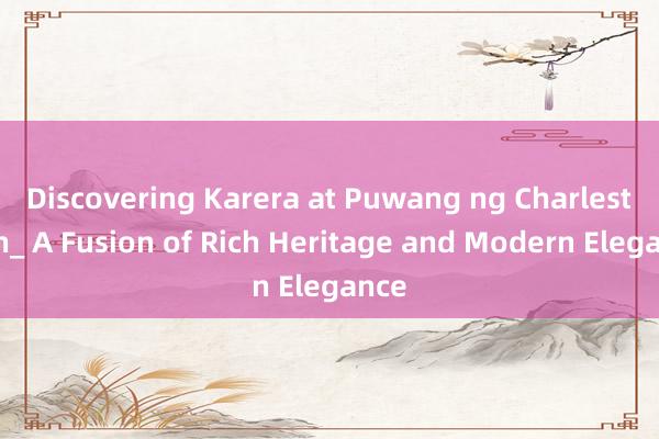 Discovering Karera at Puwang ng Charlestown_ A Fusion of Rich Heritage and Modern Elegance