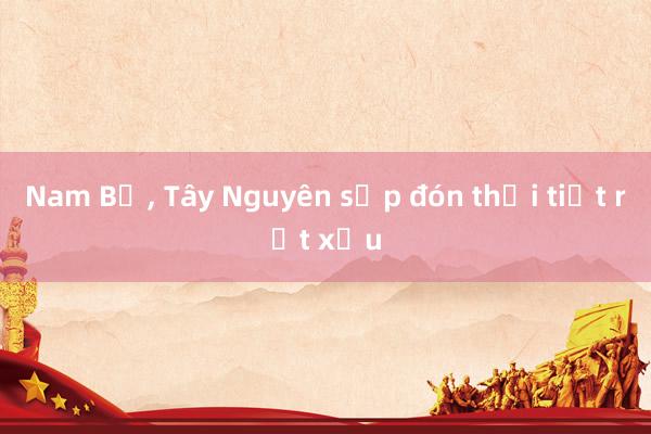 Nam Bộ， Tây Nguyên sắp đón thời tiết rất xấu