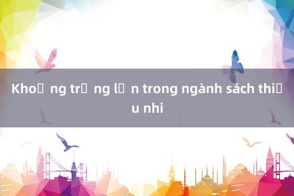 Khoảng trống lớn trong ngành sách thiếu nhi