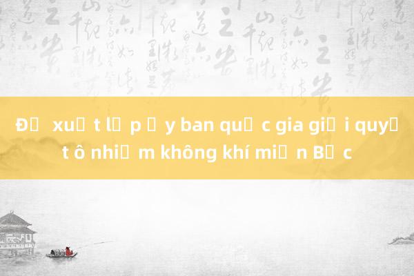 Đề xuất lập ủy ban quốc gia giải quyết ô nhiễm không khí miền Bắc