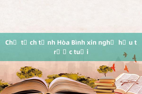 Chủ tịch tỉnh Hòa Bình xin nghỉ hưu trước tuổi