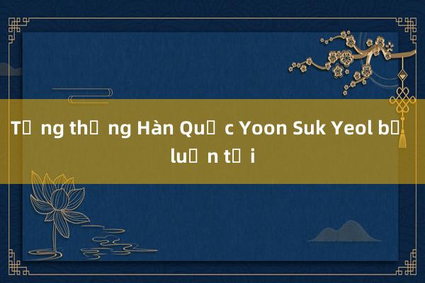 Tổng thống Hàn Quốc Yoon Suk Yeol bị luận tội