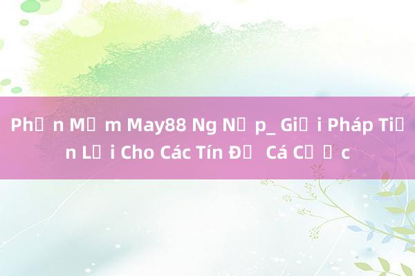 Phần Mềm May88 Ng Nạp_ Giải Pháp Tiện Lợi Cho Các Tín Đồ Cá Cược