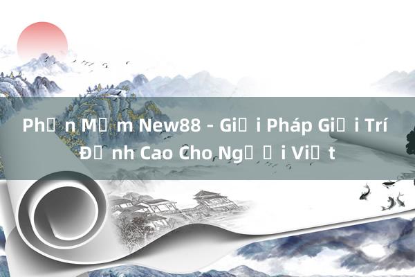 Phần Mềm New88 - Giải Pháp Giải Trí Đỉnh Cao Cho Người Việt