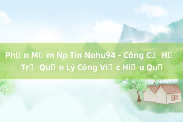 Phần Mềm Np Tin Nohu94 - Công Cụ Hỗ Trợ Quản Lý Công Việc Hiệu Quả