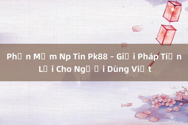 Phần Mềm Np Tin Pk88 – Giải Pháp Tiện Lợi Cho Người Dùng Việt