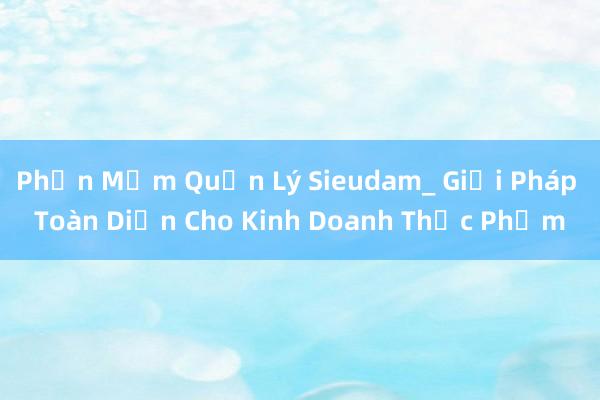 Phần Mềm Quản Lý Sieudam_ Giải Pháp Toàn Diện Cho Kinh Doanh Thực Phẩm