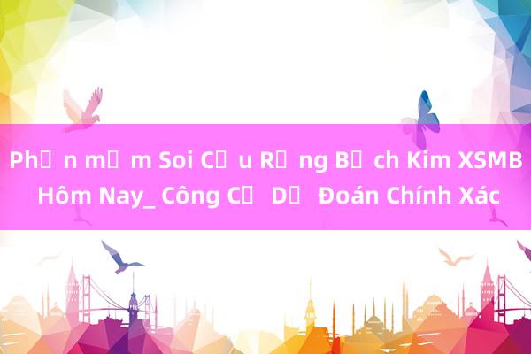 Phần mềm Soi Cầu Rồng Bạch Kim XSMB Hôm Nay_ Công Cụ Dự Đoán Chính Xác