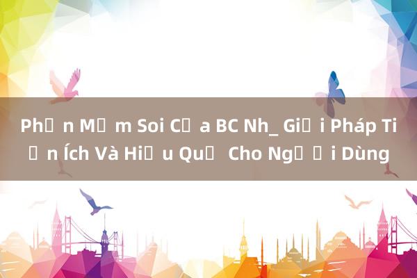 Phần Mềm Soi Của BC Nh_ Giải Pháp Tiện Ích Và Hiệu Quả Cho Người Dùng