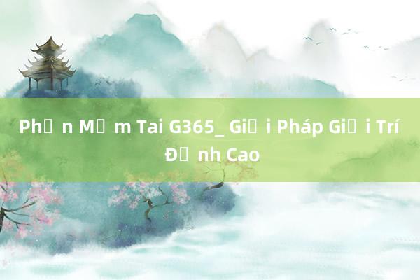 Phần Mềm Tai G365_ Giải Pháp Giải Trí Đỉnh Cao