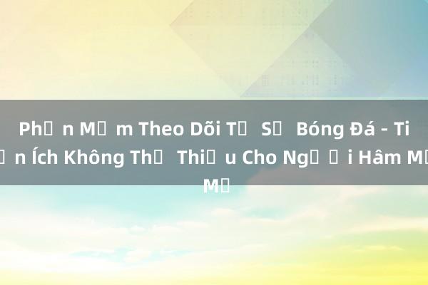 Phần Mềm Theo Dõi Tỷ Số Bóng Đá - Tiện Ích Không Thể Thiếu Cho Người Hâm Mộ