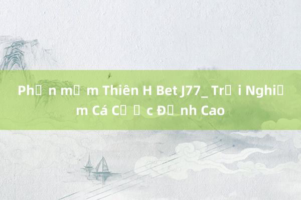 Phần mềm Thiên H Bet J77_ Trải Nghiệm Cá Cược Đỉnh Cao