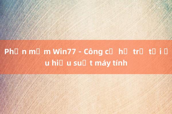 Phần mềm Win77 - Công cụ hỗ trợ tối ưu hiệu suất máy tính