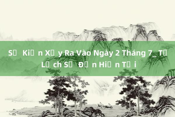 Sự Kiện Xảy Ra Vào Ngày 2 Tháng 7_ Từ Lịch Sử Đến Hiện Tại