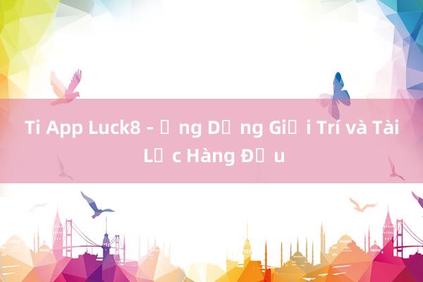 Ti App Luck8 - Ứng Dụng Giải Trí và Tài Lộc Hàng Đầu