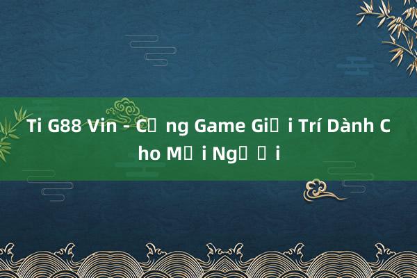 Ti G88 Vin - Cổng Game Giải Trí Dành Cho Mọi Người