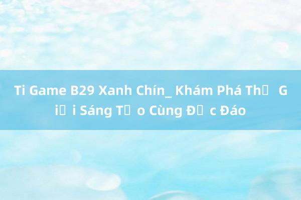 Ti Game B29 Xanh Chín_ Khám Phá Thế Giới Sáng Tạo Cùng Độc Đáo