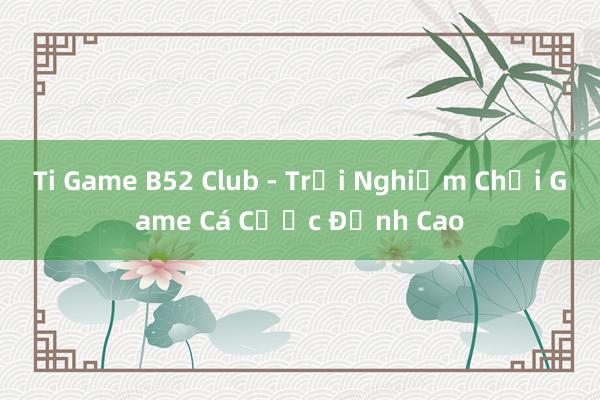 Ti Game B52 Club - Trải Nghiệm Chơi Game Cá Cược Đỉnh Cao