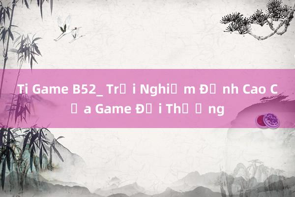 Ti Game B52_ Trải Nghiệm Đỉnh Cao Của Game Đổi Thưởng