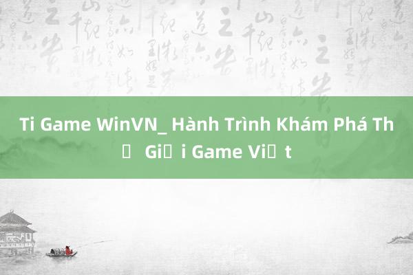 Ti Game WinVN_ Hành Trình Khám Phá Thế Giới Game Việt