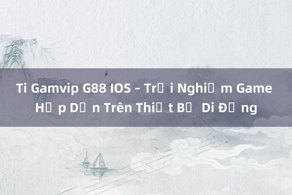 Ti Gamvip G88 IOS – Trải Nghiệm Game Hấp Dẫn Trên Thiết Bị Di Động