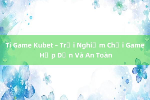 Ti Game Kubet – Trải Nghiệm Chơi Game Hấp Dẫn Và An Toàn