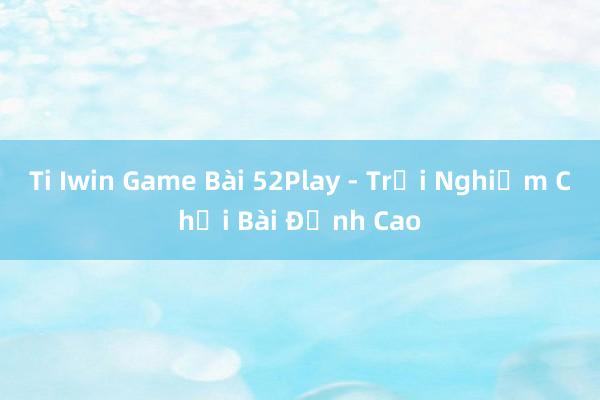 Ti Iwin Game Bài 52Play - Trải Nghiệm Chơi Bài Đỉnh Cao