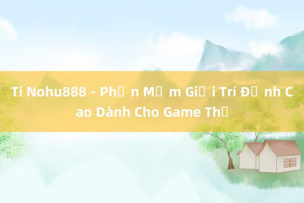 Ti Nohu888 - Phần Mềm Giải Trí Đỉnh Cao Dành Cho Game Thủ