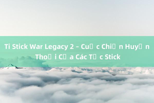 Ti Stick War Legacy 2 – Cuộc Chiến Huyền Thoại Của Các Tộc Stick