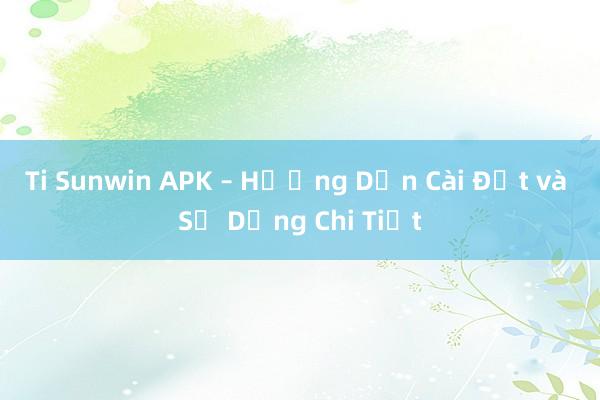 Ti Sunwin APK – Hướng Dẫn Cài Đặt và Sử Dụng Chi Tiết