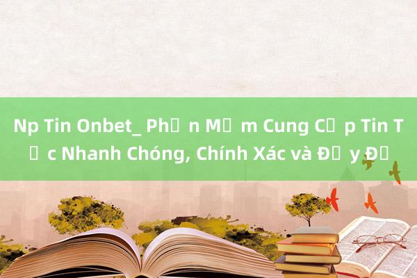 Np Tin Onbet_ Phần Mềm Cung Cấp Tin Tức Nhanh Chóng, Chính Xác và Đầy Đủ