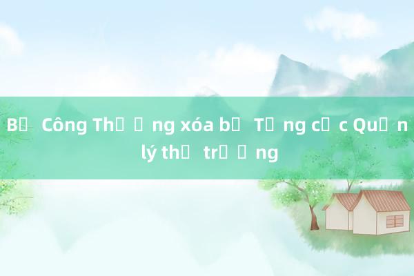 Bộ Công Thương xóa bỏ Tổng cục Quản lý thị trường