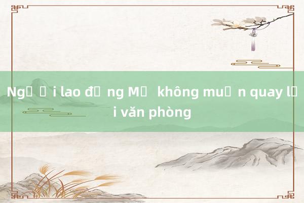 Người lao động Mỹ không muốn quay lại văn phòng