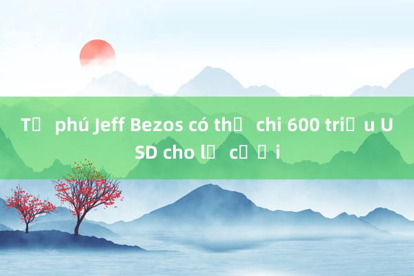 Tỷ phú Jeff Bezos có thể chi 600 triệu USD cho lễ cưới