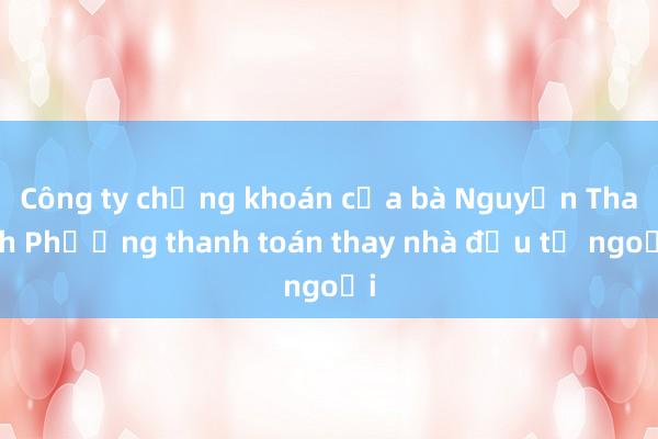 Công ty chứng khoán của bà Nguyễn Thanh Phượng thanh toán thay nhà đầu tư ngoại