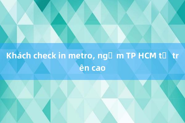 Khách check in metro， ngắm TP HCM từ trên cao