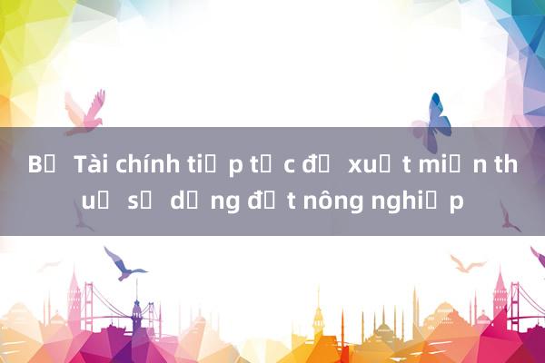 Bộ Tài chính tiếp tục đề xuất miễn thuế sử dụng đất nông nghiệp