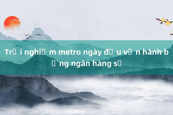 Trải nghiệm metro ngày đầu vận hành bằng ngân hàng số