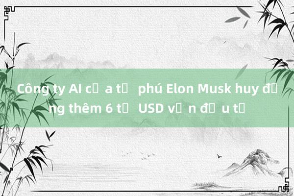 Công ty AI của tỷ phú Elon Musk huy động thêm 6 tỷ USD vốn đầu tư