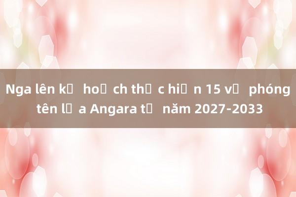 Nga lên kế hoạch thực hiện 15 vụ phóng tên lửa Angara từ năm 2027-2033