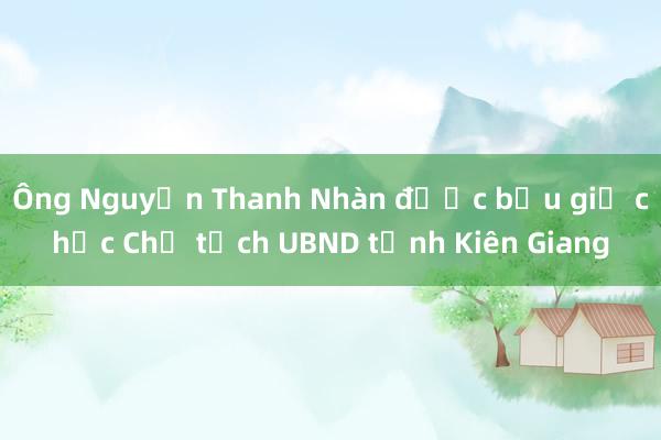 Ông Nguyễn Thanh Nhàn được bầu giữ chức Chủ tịch UBND tỉnh Kiên Giang