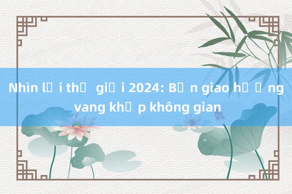 Nhìn lại thế giới 2024: Bản giao hưởng vang khắp không gian