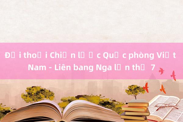 Đối thoại Chiến lược Quốc phòng Việt Nam - Liên bang Nga lần thứ 7